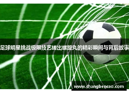 足球明星挑战极限技艺搓出螺旋丸的精彩瞬间与背后故事